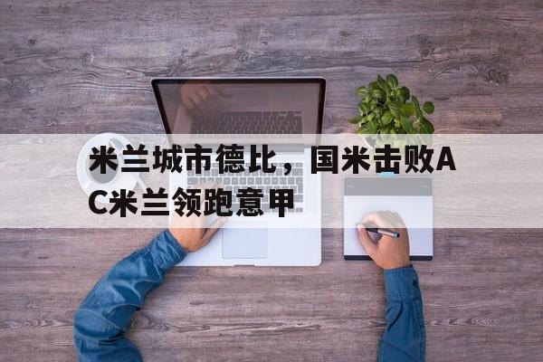 米兰城市德比，国米击败AC米兰领跑意甲的简单介绍