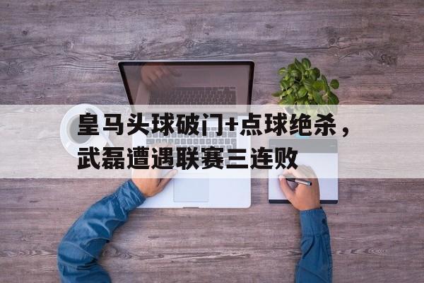 皇马头球破门+点球绝杀，武磊遭遇联赛三连败十大经典足球绝杀